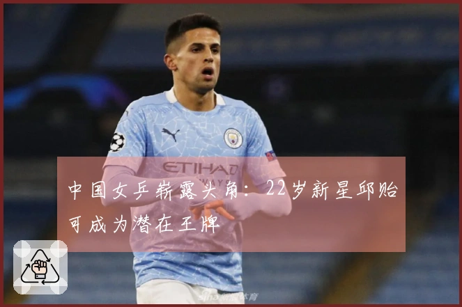 中国女乒崭露头角:22岁新星邱贻可成为潜在王牌