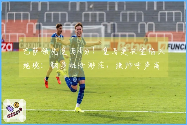 巴萨领先皇马4分！皇马更衣室陷入绝境：翻身机会渺茫，换帅呼声高涨