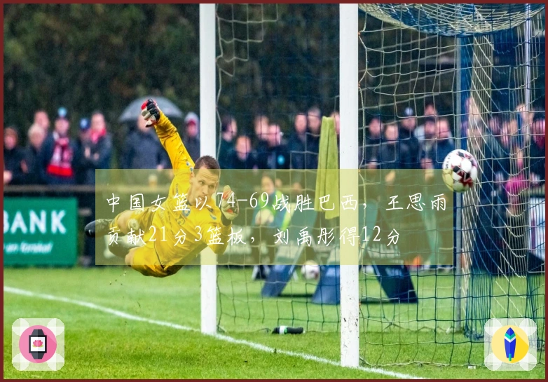 中国女篮以74-69战胜巴西，王思雨贡献21分3篮板，刘禹彤得12分