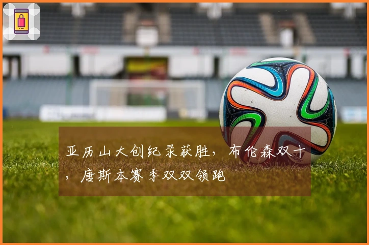 亚历山大创纪录获胜，布伦森双十，唐斯本赛季双双领跑