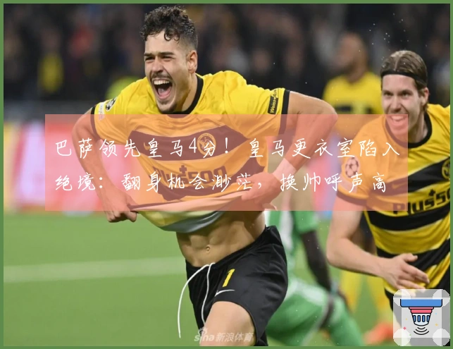 巴萨领先皇马4分！皇马更衣室陷入绝境：翻身机会渺茫，换帅呼声高涨