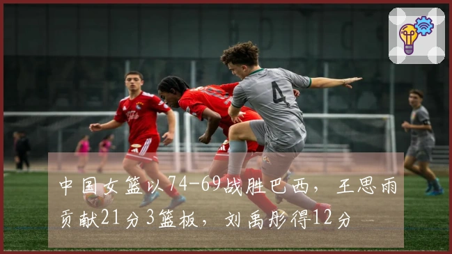 中国女篮以74-69战胜巴西，王思雨贡献21分3篮板，刘禹彤得12分
