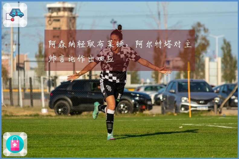 阿森纳轻取布莱顿，阿尔特塔对主帅言论作出回应