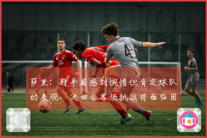 萨里：对平局感到惋惜但肯定球队的表现，次回合客场挑战将面临困难