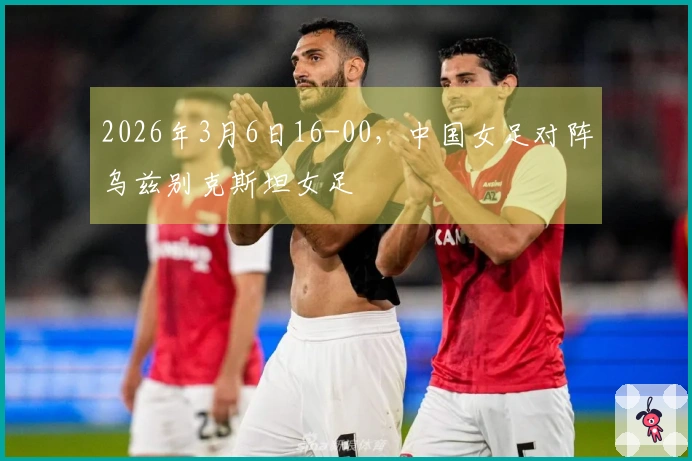 2026年3月6日16-00，中国女足对阵乌兹别克斯坦女足