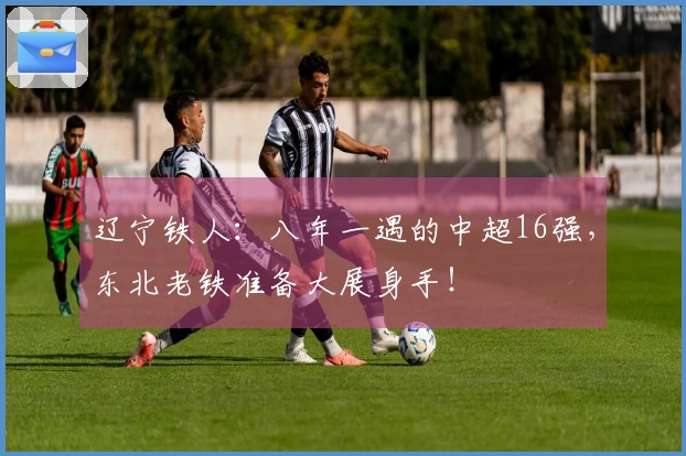 辽宁铁人：八年一遇的中超16强，东北老铁准备大展身手！