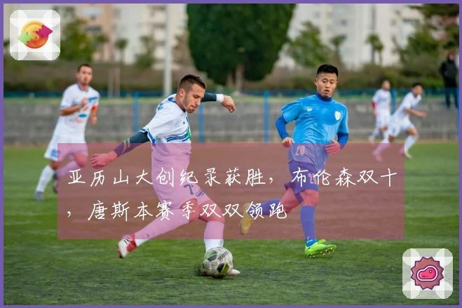 亚历山大创纪录获胜，布伦森双十，唐斯本赛季双双领跑