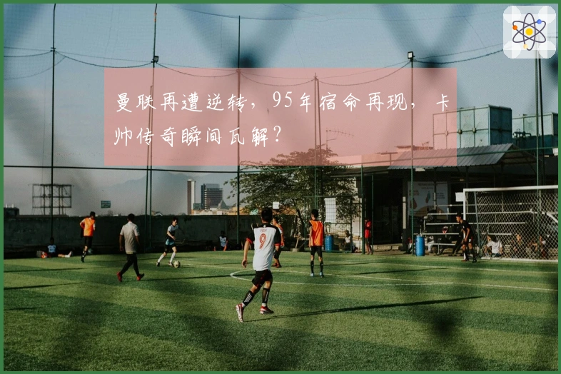 曼联再遭逆转，95年宿命再现，卡帅传奇瞬间瓦解？
