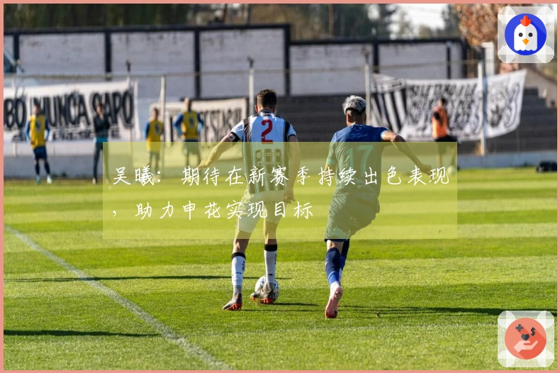 吴曦：期待在新赛季持续出色表现，助力申花实现目标