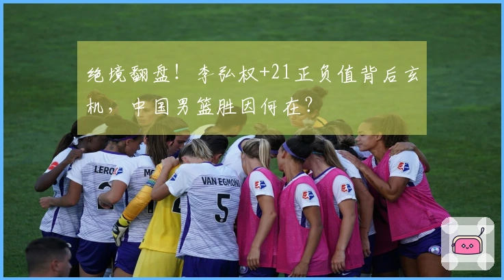 绝境翻盘！李弘权+21正负值背后玄机，中国男篮胜因何在？