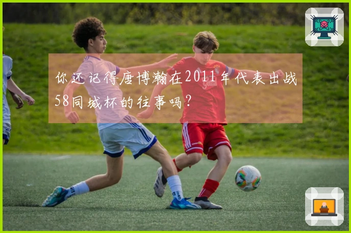 你还记得唐博瀚在2011年代表出战58同城杯的往事吗？
