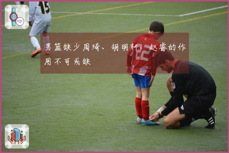 男篮缺少周琦、胡明轩，赵睿的作用不可或缺