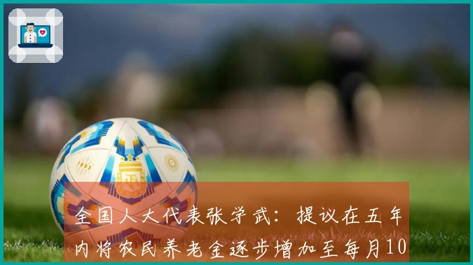全国人大代表张学武：提议在五年内将农民养老金逐步增加至每月1000元